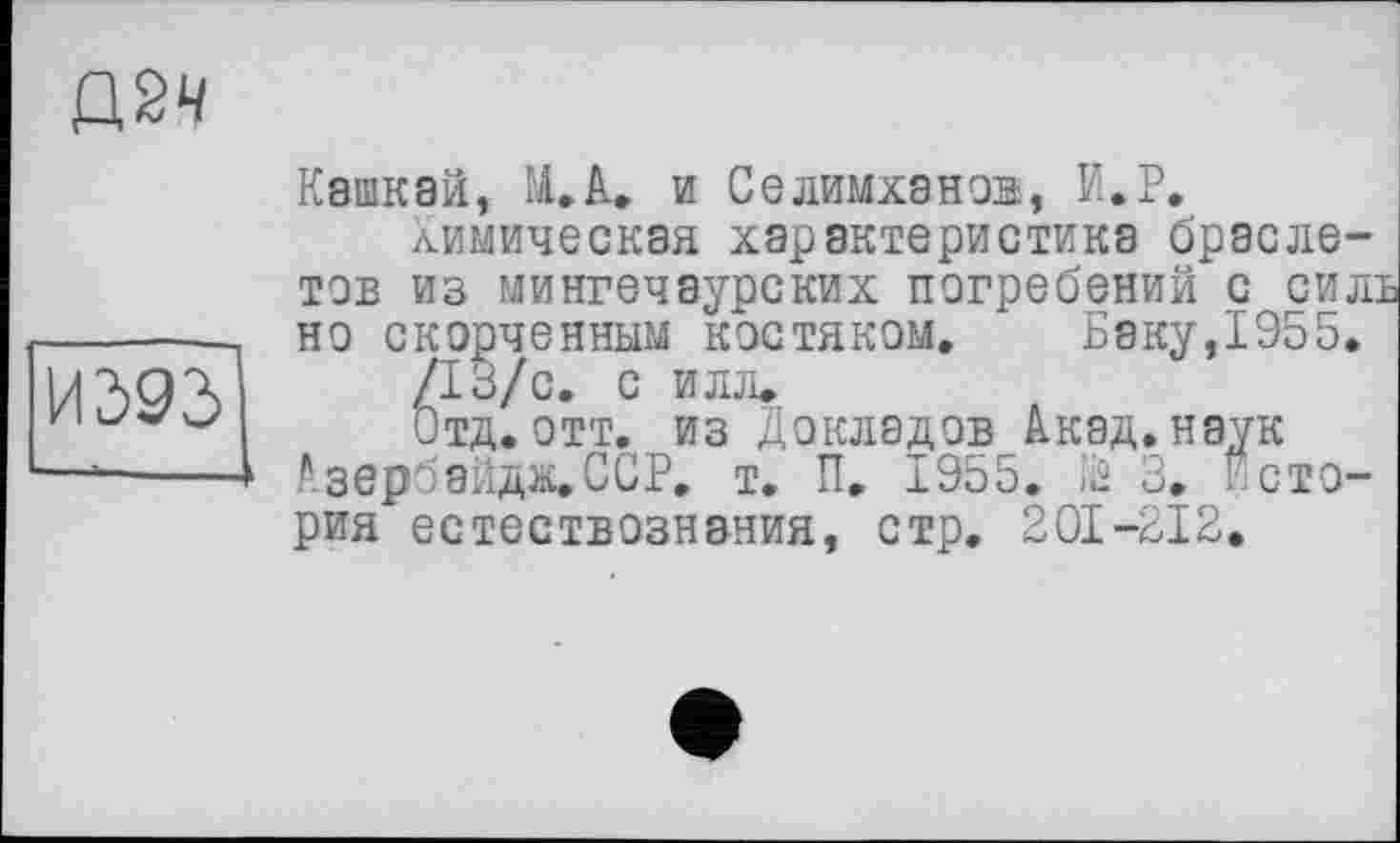 ﻿дач	Кашкай, М.А. и Селимханов, И.Р. Химическая характеристика браслетов из мингечаурских погребений С СИЛВ но скорченным костяком. Баку,1955.
И393	/13/с. с ИЛЛ, Отд. отт. из Докладов Акад, наук 1 Азербайдв.ССР. т. П, 1955. Iä 3. Исто-рия естествознания, стр. 201-212.